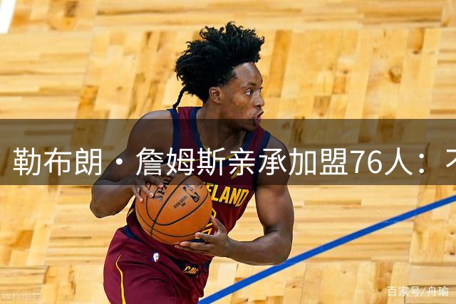 勒布朗·詹姆斯亲承加盟76人：不为钱不为家，只为最后一冠